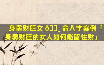 身弱财旺女 🌸 命八字案例「身弱财旺的女人如何能留住财」